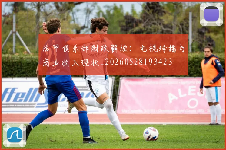 法甲俱乐部财政解读:电视转播与商业收入现状_20260528193423