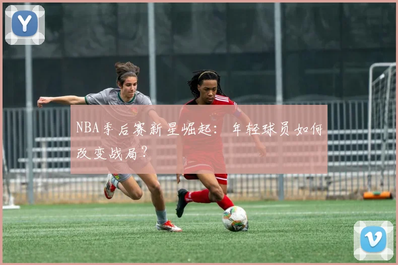 NBA季后赛新星崛起：年轻球员如何改变战局？