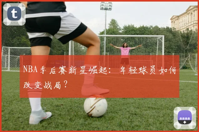 NBA季后赛新星崛起：年轻球员如何改变战局？