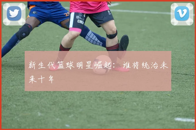 新生代篮球明星崛起：谁将统治未来十年