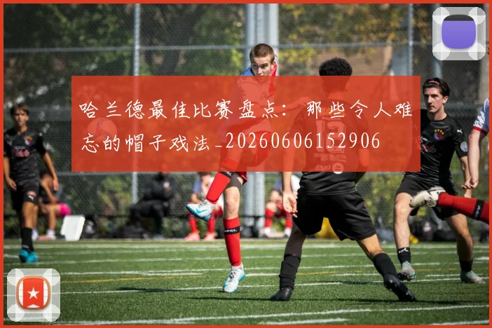 哈兰德最佳比赛盘点：那些令人难忘的帽子戏法_20260606152906