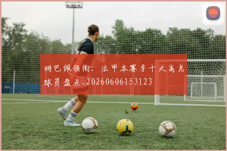 姆巴佩领衔:法甲本赛季十大高光球员盘点_20260606153123