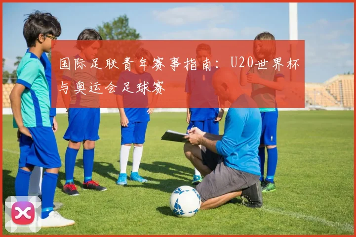 国际足联青年赛事指南：U20世界杯与奥运会足球赛
