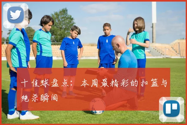 十佳球盘点：本周最精彩的扣篮与绝杀瞬间