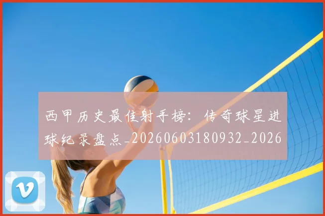 西甲历史最佳射手榜：传奇球星进球纪录盘点_20260603180932_20260703181847