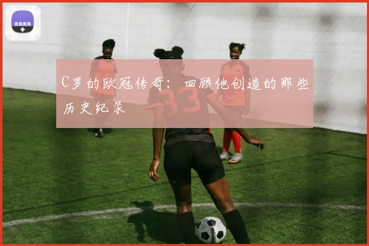 C罗的欧冠传奇：回顾他创造的那些历史纪录