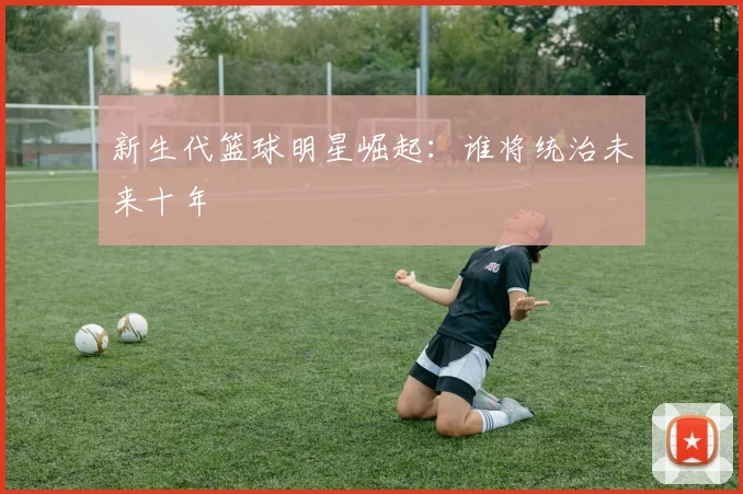 新生代篮球明星崛起：谁将统治未来十年
