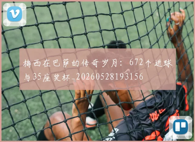 梅西在巴萨的传奇岁月：672个进球与35座奖杯_20260528193156