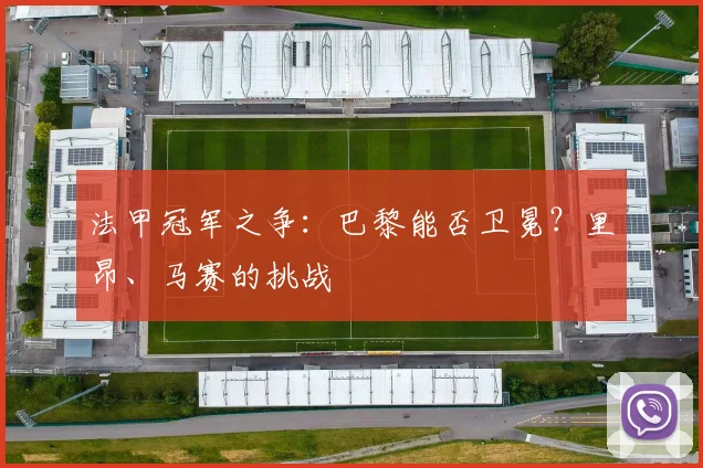 法甲冠军之争：巴黎能否卫冕？里昂、马赛的挑战