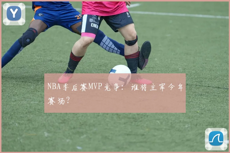 NBA季后赛MVP竞争:谁将主宰今年赛场?