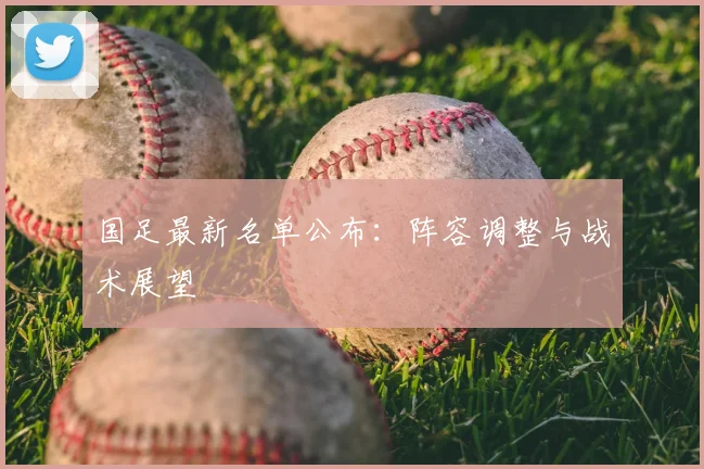 国足最新名单公布：阵容调整与战术展望