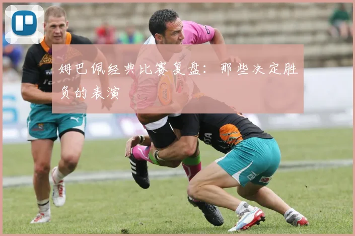 姆巴佩经典比赛复盘：那些决定胜负的表演