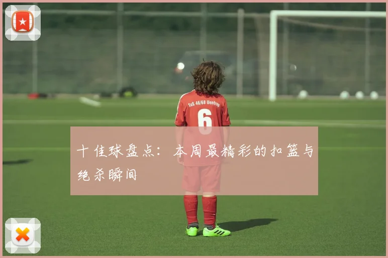 十佳球盘点：本周最精彩的扣篮与绝杀瞬间