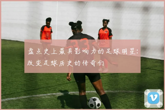 盘点史上最具影响力的足球明星：改变足球历史的传奇们