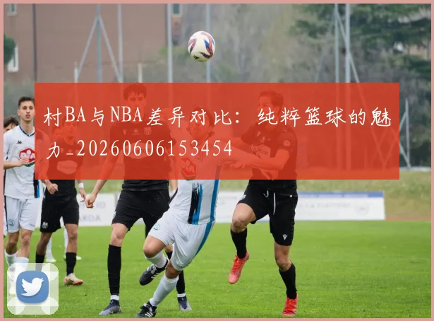 村BA与NBA差异对比：纯粹篮球的魅力_20260606153454
