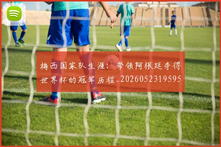 梅西国家队生涯：带领阿根廷夺得世界杯的冠军历程_20260523195955