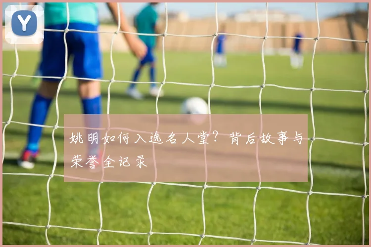 姚明如何入选名人堂?背后故事与荣誉全记录