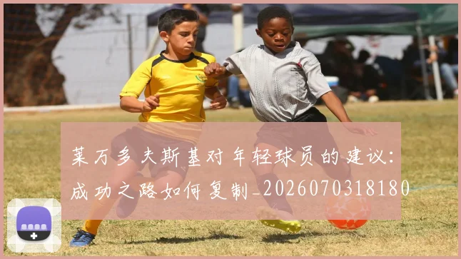 莱万多夫斯基对年轻球员的建议：成功之路如何复制_20260703181802