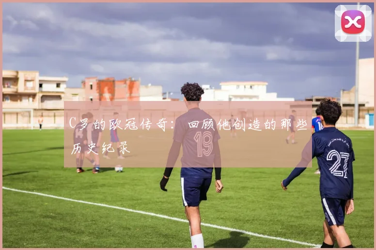 C罗的欧冠传奇：回顾他创造的那些历史纪录